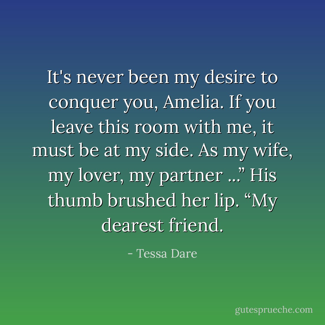 It's never been my desire to conquer you, Amelia. If you leave this room with me, it must be at my side. As my wife, my lover, my partner ...” His thumb brushed her lip. “My dearest friend. - Tessa Dare