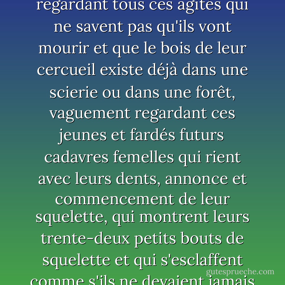 Dans les rues, je suis l'obsédé de ma morte, mornement regardant tous ces agités qui ne savent pas qu'ils vont mourir et que le bois de leur cercueil existe déjà dans une scierie ou dans une forêt, vaguement regardant ces jeunes et fardés futurs cadavres femelles qui rient avec leurs dents, annonce et commencement de leur squelette, qui montrent leurs trente-deux petits bouts de squelette et qui s'esclaffent comme s'ils ne devaient jamais mourir. - Albert Cohen