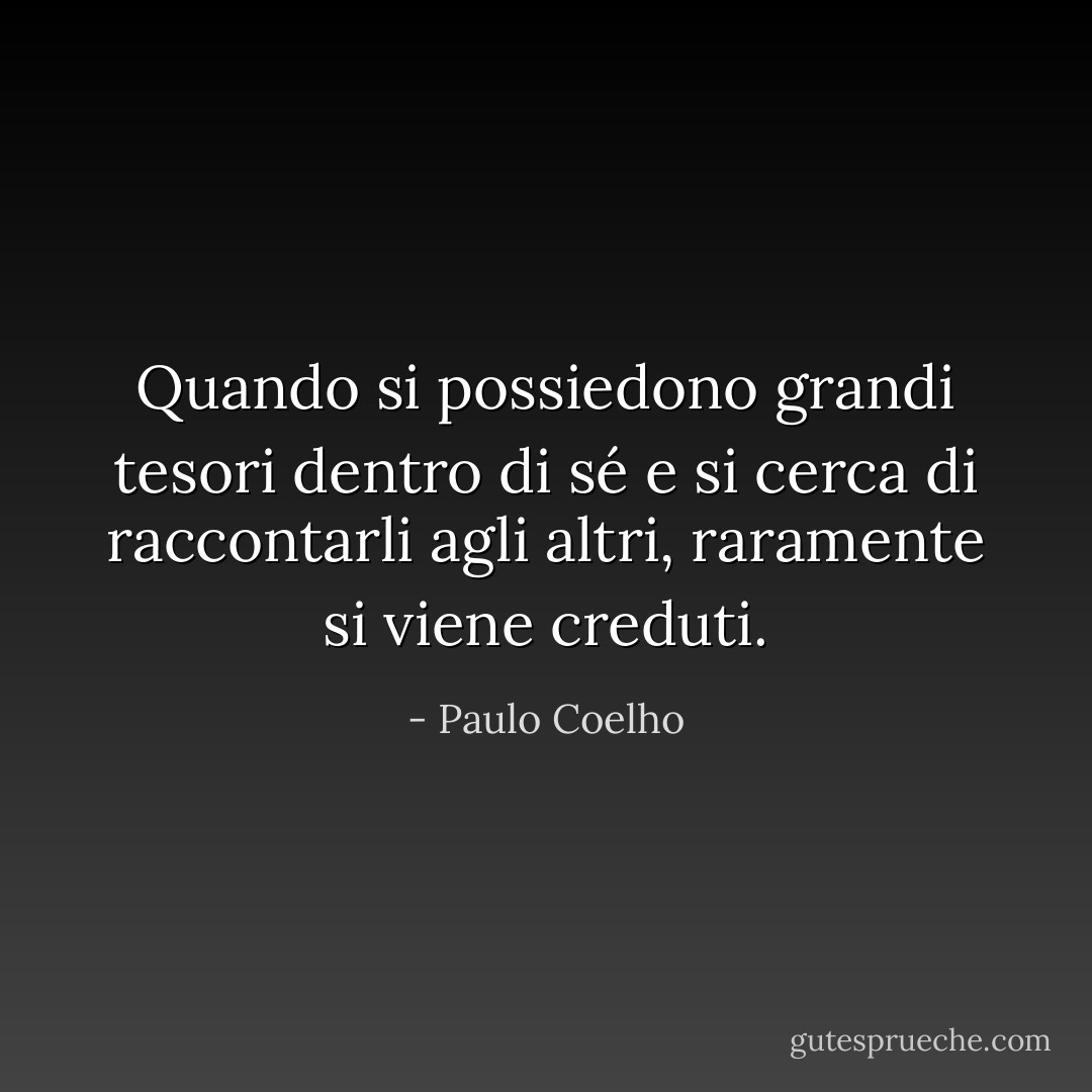 Quando si possiedono grandi tesori dentro di sé e si cerca di raccontarli agli altri, raramente si viene creduti. - Paulo Coelho