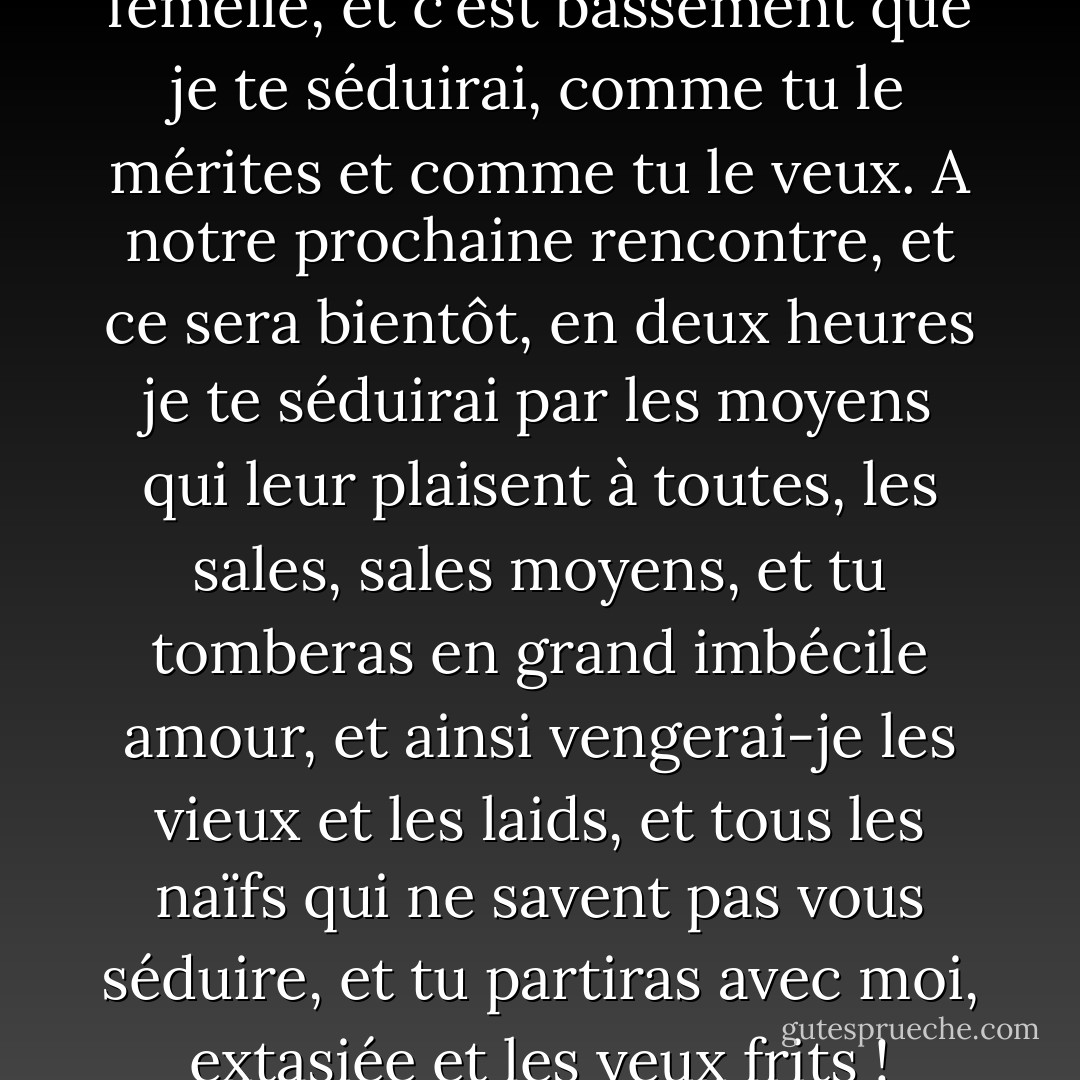 Femelle, je te traiterai en femelle, et c'est bassement que je te séduirai, comme tu le mérites et comme tu le veux. A notre prochaine rencontre, et ce sera bientôt, en deux heures je te séduirai par les moyens qui leur plaisent à toutes, les sales, sales moyens, et tu tomberas en grand imbécile amour, et ainsi vengerai-je les vieux et les laids, et tous les naïfs qui ne savent pas vous séduire, et tu partiras avec moi, extasiée et les yeux frits ! - Albert Cohen