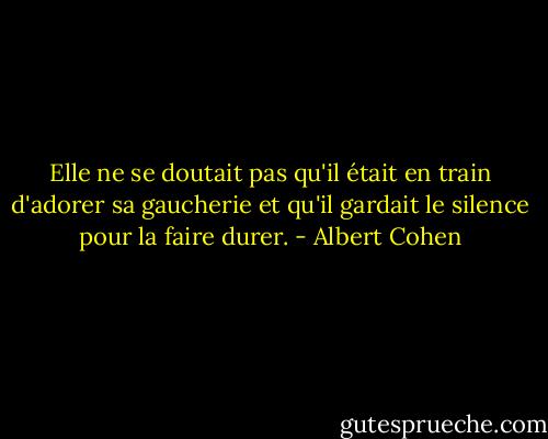 Elle ne se doutait pas qu'il était en train d'adorer sa gaucherie et qu'il gardait le silence pour la faire durer. - Albert Cohen