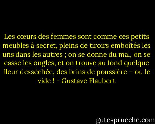 Les cœurs des femmes sont comme ces petits meubles à secret, pleins de tiroirs emboîtés les uns dans les autres ; on se donne du mal, on se casse les ongles, et on trouve au fond quelque fleur desséchée, des brins de poussière – ou le vide ! - Gustave Flaubert