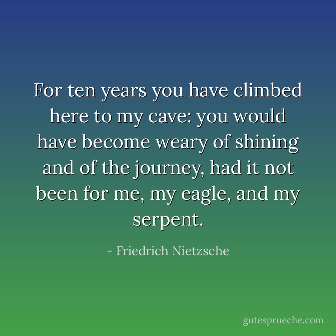 For ten years you have climbed here to my cave: you would have become weary of shining and of the journey, had it not been for me, my eagle, and my serpent. - Friedrich Nietzsche