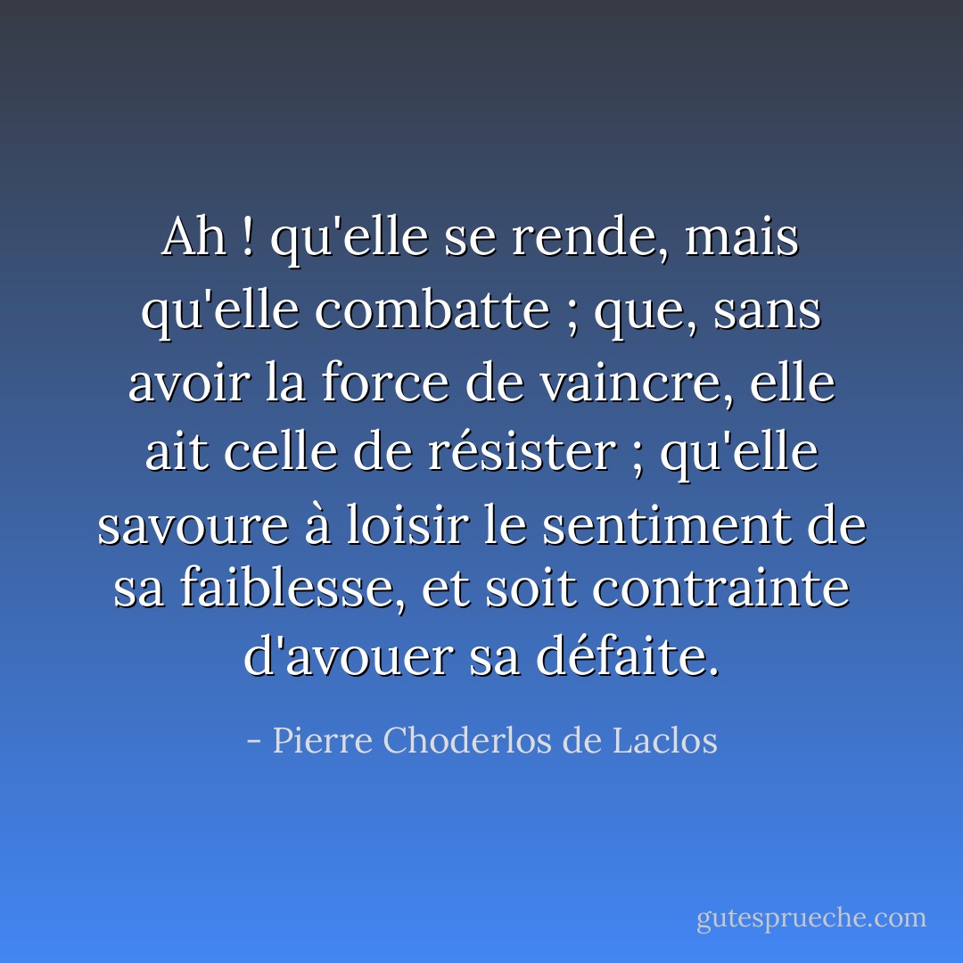 Ah ! qu'elle se rende, mais qu'elle combatte ; que, sans avoir la force de vaincre, elle ait celle de résister ; qu'elle savoure à loisir le sentiment de sa faiblesse, et soit contrainte d'avouer sa défaite. - Pierre Choderlos de Laclos