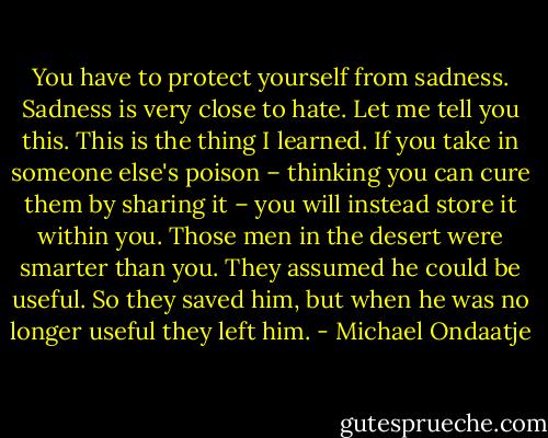 You have to protect yourself from sadness. Sadness is very close to hate. Let me tell you this. This is the thing I learned. If you take in someone else's poison – thinking you can cure them by sharing it – you will instead store it within you. Those men in the desert were smarter than you. They assumed he could be useful. So they saved him, but when he was no longer useful they left him. - Michael Ondaatje