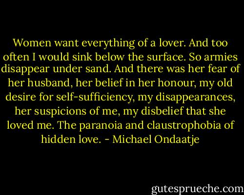 Women want everything of a lover. And too often I would sink below the surface. So armies disappear under sand. And there was her fear of her husband, her belief in her honour, my old desire for self-sufficiency, my disappearances, her suspicions of me, my disbelief that she loved me. The paranoia and claustrophobia of hidden love. - Michael Ondaatje