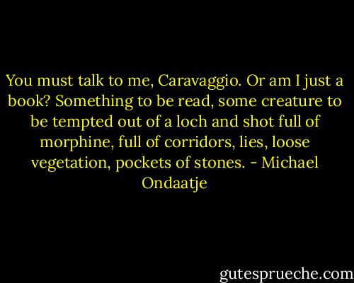 You must talk to me, Caravaggio. Or am I just a book? Something to be read, some creature to be tempted out of a loch and shot full of morphine, full of corridors, lies, loose vegetation, pockets of stones. - Michael Ondaatje