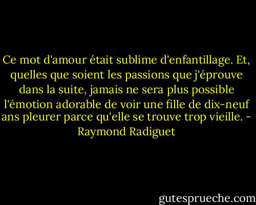 Ce mot d'amour était sublime d'enfantillage. Et, quelles que soient les passions que j'éprouve dans la suite, jamais ne sera plus possible l'émotion adorable de voir une fille de dix-neuf ans pleurer parce qu'elle se trouve trop vieille. - Raymond Radiguet