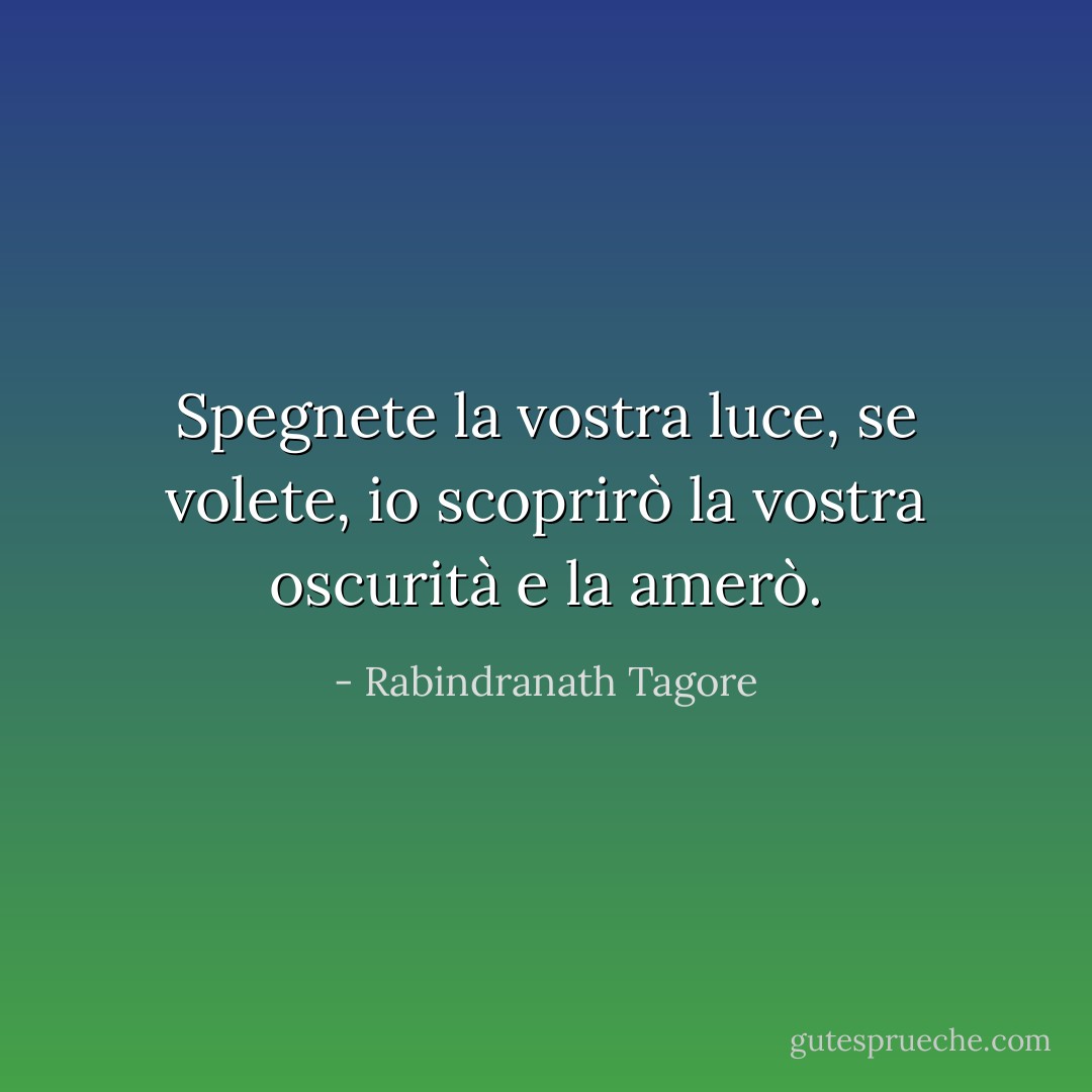 Spegnete la vostra luce, se volete, io scoprirò la vostra oscurità e la amerò. - Rabindranath Tagore
