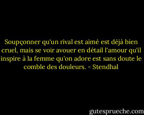 Soupçonner qu'un rival est aimé est déjà bien cruel, mais se voir avouer en détail l'amour qu'il inspire à la femme qu'on adore est sans doute le comble des douleurs. - Stendhal