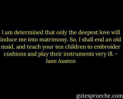 I am determined that only the deepest love will induce me into matrimony. So, I shall end an old maid, and teach your ten children to embroider cushions and play their instruments very ill. - Jane Austen