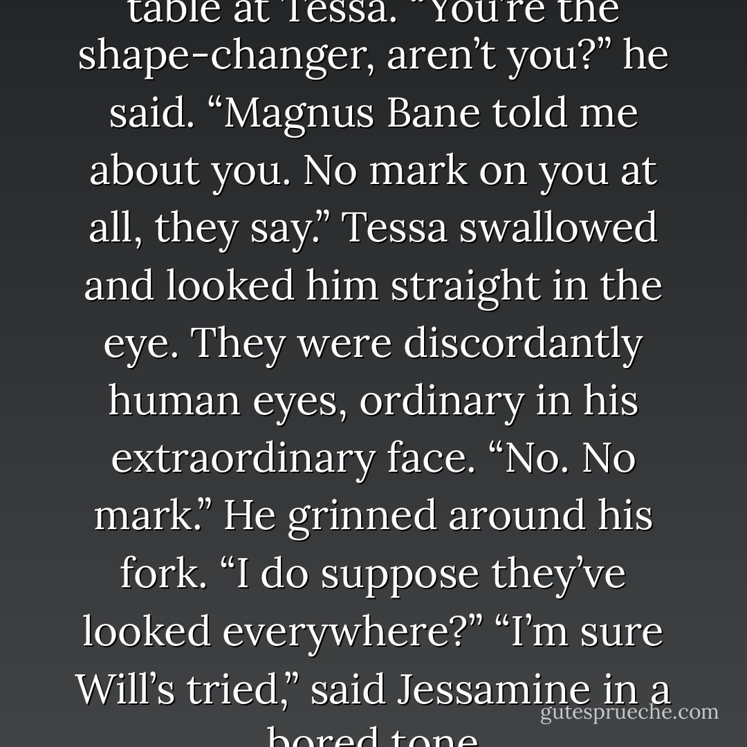 He gazed amusedly down the table at Tessa. “You’re the shape-changer, aren’t you?” he said. “Magnus Bane told me about you. No mark on you at all, they say.”<br />Tessa swallowed and looked him straight in the eye. They were discordantly human eyes, ordinary in his extraordinary face. “No. No mark.”<br />He grinned around his fork. “I do suppose they’ve looked everywhere?”<br />“I’m sure Will’s tried,” said Jessamine in a bored tone - Cassandra Clare