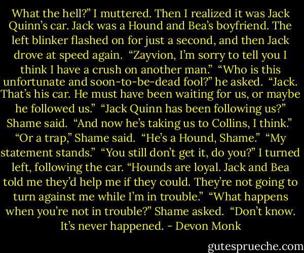 What the hell?” I muttered. Then I realized it was Jack Quinn’s car. Jack was a Hound and Bea’s boyfriend. The left blinker flashed on for just a second, and then Jack drove at speed again.<br /><br />“Zayvion, I’m sorry to tell you I think I have a crush on another man.”<br /><br />“Who is this unfortunate and soon-to-be-dead fool?” he asked.<br /><br />“Jack. That’s his car. He must have been waiting for us, or maybe he followed us.”<br /><br />“Jack Quinn has been following us?” Shame said.<br /><br />“And now he’s taking us to Collins, I think.”<br /><br />“Or a trap,” Shame said.<br /><br />“He’s a Hound, Shame.”<br /><br />“My statement stands.”<br /><br />“You still don’t get it, do you?” I turned left, following the car. “Hounds are loyal. Jack and Bea told me they’d help me if they could. They’re not going to turn against me while I’m in trouble.”<br /><br />“What happens when you’re not in trouble?” Shame asked.<br /><br />“Don’t know. It’s never happened. - Devon Monk