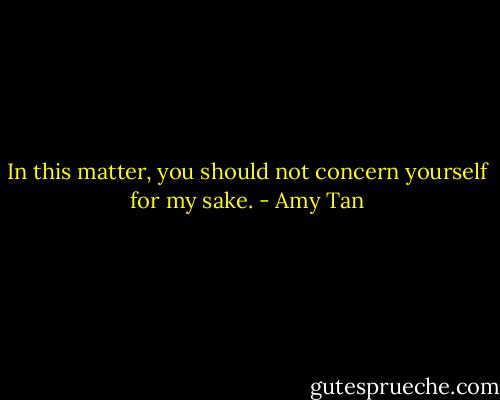 In this matter, you should not concern yourself for my sake. - Amy Tan