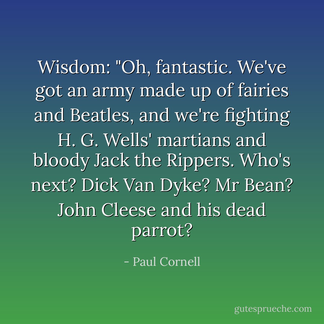Wisdom: "Oh, fantastic. We've got an army made up of fairies and Beatles, and we're fighting H. G. Wells' martians and bloody Jack the Rippers. Who's next? Dick Van Dyke? Mr Bean? John Cleese and his dead parrot? - Paul Cornell