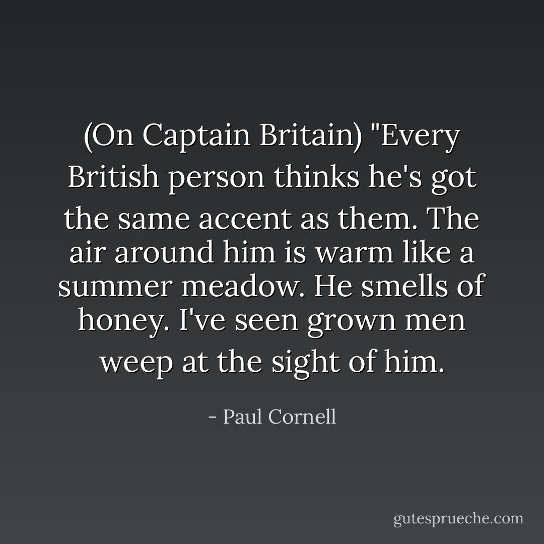 (On Captain Britain) "Every British person thinks he's got the same accent as them. The air around him is warm like a summer meadow. He smells of honey. I've seen grown men weep at the sight of him. - Paul Cornell