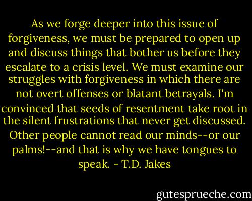 As we forge deeper into this issue of forgiveness, we must be prepared to open up and discuss things that bother us before they escalate to a crisis level. We must examine our struggles with forgiveness in which there are not overt offenses or blatant betrayals. I'm convinced that seeds of resentment take root in the silent frustrations that never get discussed. Other people cannot read our minds--or our palms!--and that is why we have tongues to speak. - T.D. Jakes