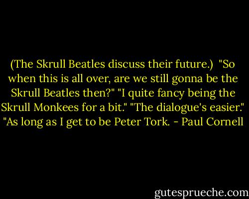 (The Skrull Beatles discuss their future.)<br /><br />"So when this is all over, are we still gonna be the Skrull Beatles then?"<br />"I quite fancy being the Skrull Monkees for a bit."<br />"The dialogue's easier."<br />"As long as I get to be Peter Tork. - Paul Cornell