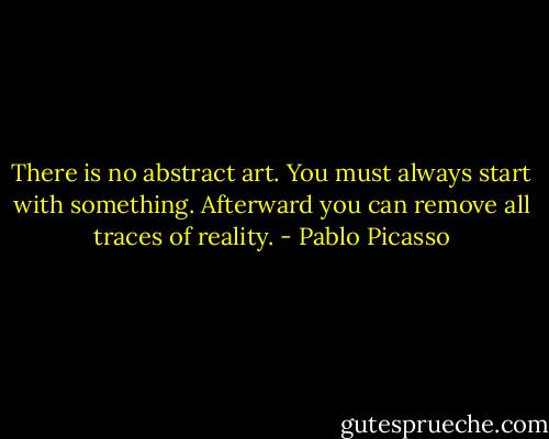 There is no abstract art. You must always start with something. Afterward you can remove all traces of reality. - Pablo Picasso