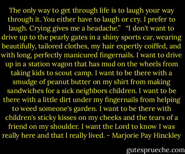 The only way to get through life is to laugh your way through it. You either have to laugh or cry. I prefer to laugh. Crying gives me a headache.”<br /><br /><br />“I don't want to drive up to the pearly gates in a shiny sports car, wearing beautifully, tailored clothes, my hair expertly coiffed, and with long, perfectly manicured fingernails.<br />I want to drive up in a station wagon that has mud on the wheels from taking kids to scout camp.<br />I want to be there with a smudge of peanut butter on my shirt from making sandwiches for a sick neighbors children.<br />I want to be there with a little dirt under my fingernails from helping to weed someone's garden.<br />I want to be there with children's sticky kisses on my cheeks and the tears of a friend on my shoulder.<br />I want the Lord to know I was really here and that I really lived. - Marjorie Pay Hinckley