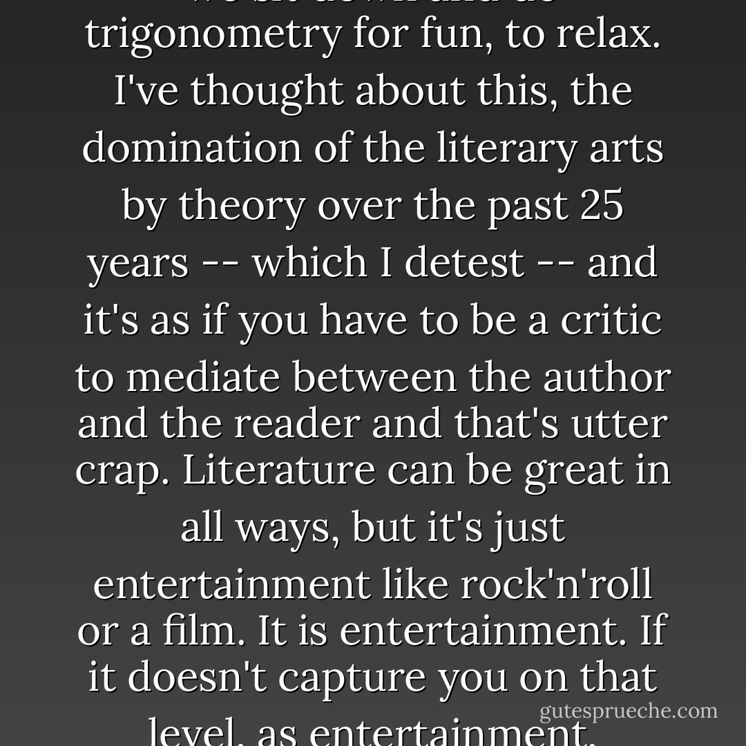 I do feel that literature should be demystified. What I object to is what is happening in our era: literature is only something you get at school as an assignment. No one reads for fun, or to be subversive or to get turned on to something. It's just like doing math at school. I mean, how often do we sit down and do trigonometry for fun, to relax. I've thought about this, the domination of the literary arts by theory over the past 25 years -- which I detest -- and it's as if you have to be a critic to mediate between the author and the reader and that's utter crap. Literature can be great in all ways, but it's just entertainment like rock'n'roll or a film. It is entertainment. If it doesn't capture you on that level, as entertainment, movement of plot, then it doesn't work. Nothing else will come out of it. The beauty of the language, the characterisation, the structure, all that's irrelevant if you're not getting the reader on that level -- moving a story. If that's friendly to readers, I cop to it. - T. Coraghessan Boyle