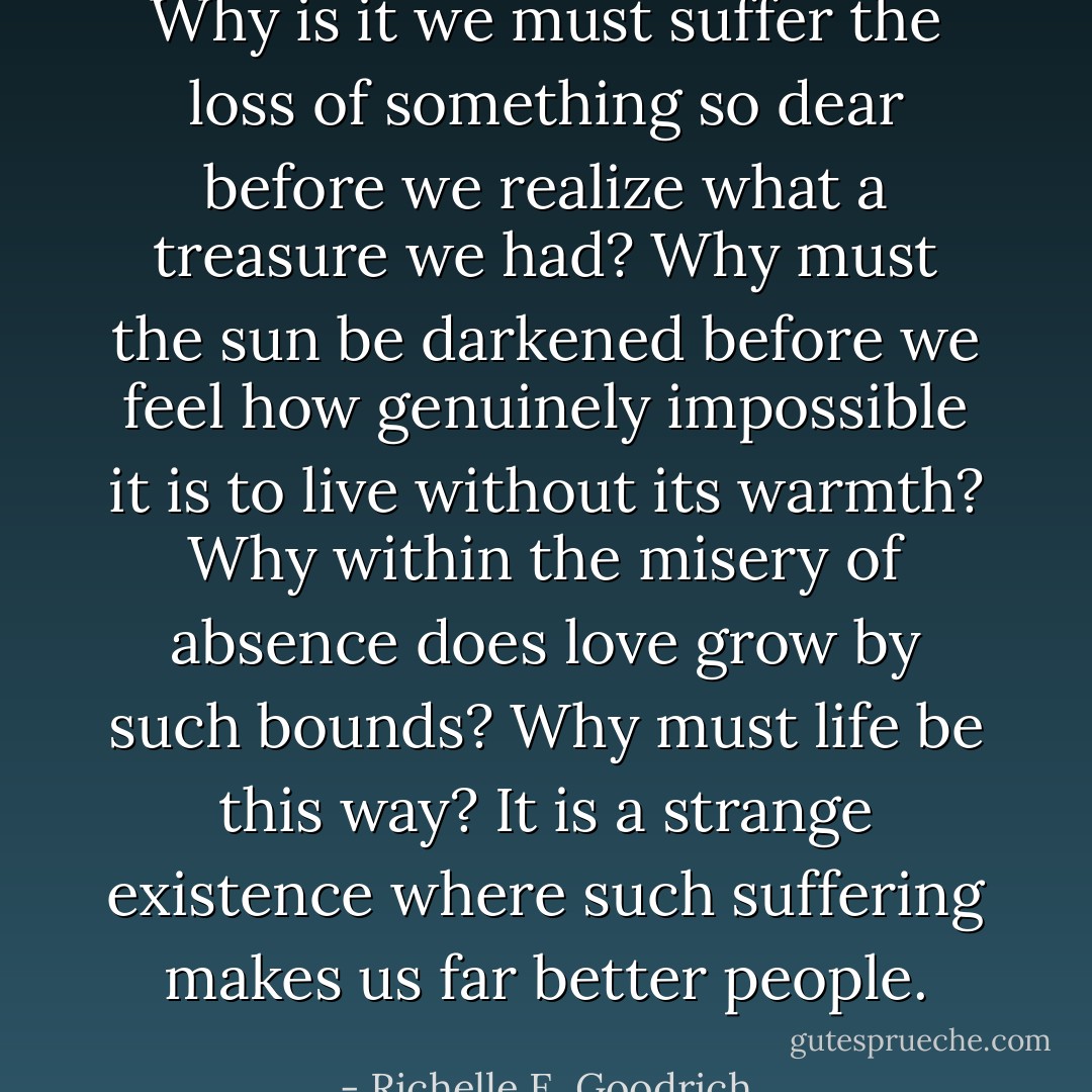 Why is it we must suffer the loss of something so dear before we realize what a treasure we had?<br />Why must the sun be darkened before we feel how genuinely impossible it is to live without its warmth?<br />Why within the misery of absence does love grow by such bounds?<br />Why must life be this way?<br />It is a strange existence where such suffering makes us far better people. - Richelle E. Goodrich