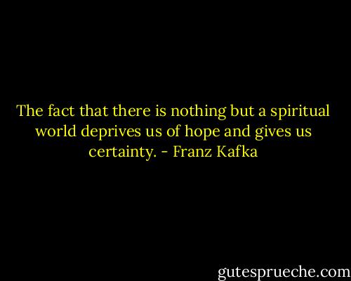 The fact that there is nothing but a spiritual world deprives us of hope and gives us certainty. - Franz Kafka