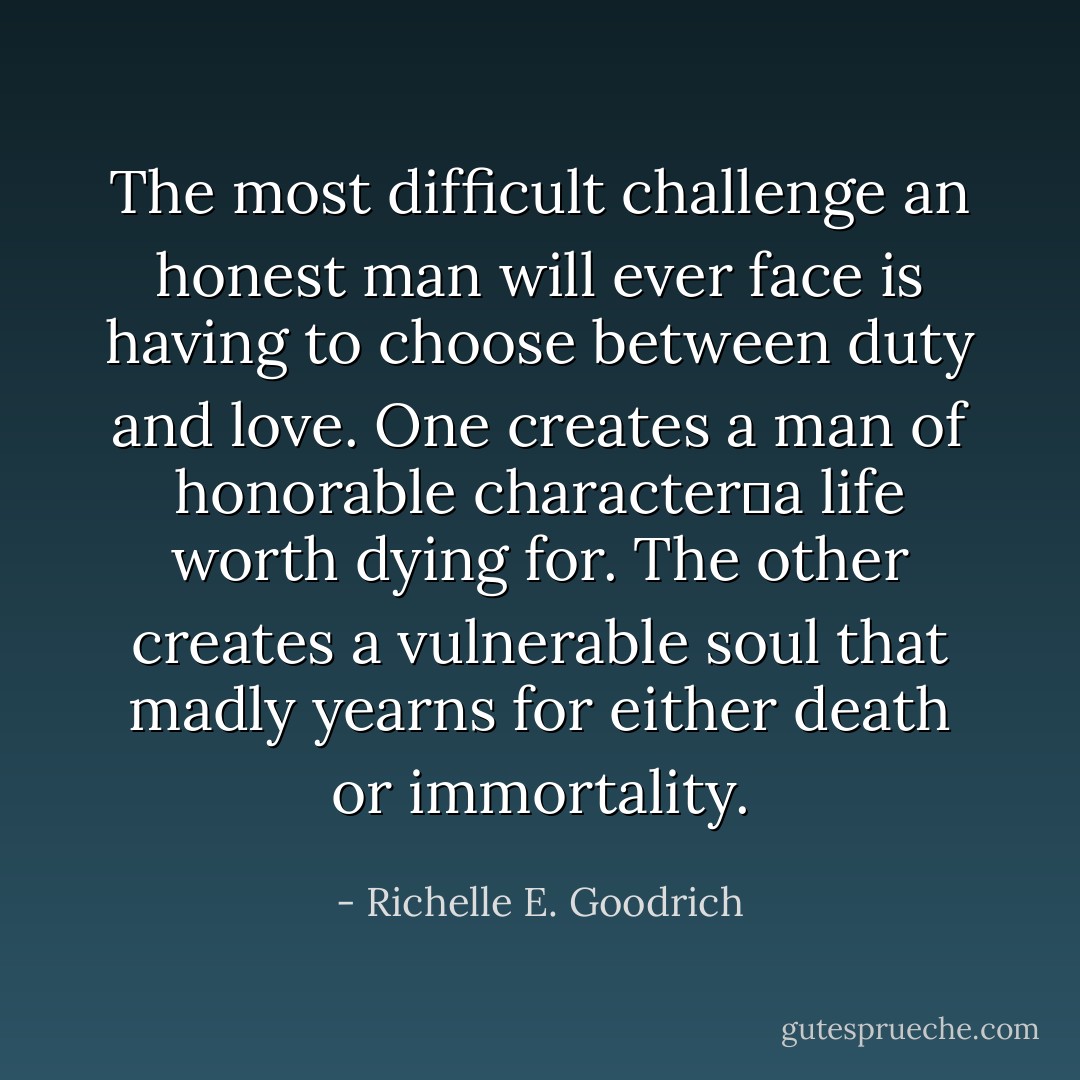 The most difficult challenge an honest man will ever face is having to choose between duty and love.<br />One creates a man of honorable character―a life worth dying for.<br />The other creates a vulnerable soul that madly yearns for either death or immortality. - Richelle E. Goodrich