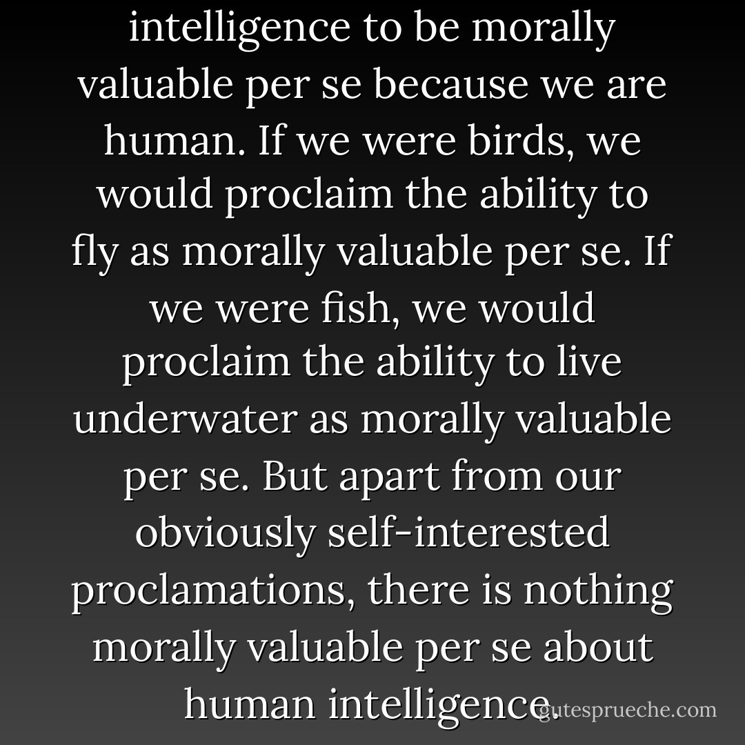 We proclaim human intelligence to be morally valuable per se because we are human. If we were birds, we would proclaim the ability to fly as morally valuable per se. If we were fish, we would proclaim the ability to live underwater as morally valuable per se. But apart from our obviously self-interested proclamations, there is nothing morally valuable per se about human intelligence. - Gary L. Francione