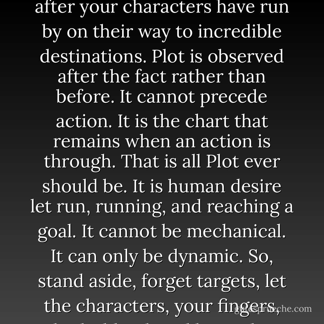 Remember: Plot is no more than footprints left in the snow after your characters have run by on their way to incredible destinations. Plot is observed after the fact rather than before. It cannot precede action. It is the chart that remains when an action<br />is through. That is all Plot ever should be. It is human desire let<br />run, running, and reaching a goal. It cannot be mechanical. It can<br />only be dynamic. So, stand aside, forget targets, let the characters, your fingers, body, blood, and heart do. - Ray Bradbury