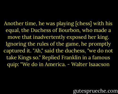 Another time, he was playing [chess] with his equal, the Duchess of Bourbon, who made a move that inadvertently exposed her king. Ignoring the rules of the game, he promptly captured it. "Ah," said the duchess, "we do not take Kings so." Replied Franklin in a famous quip: "We do in America. - Walter Isaacson