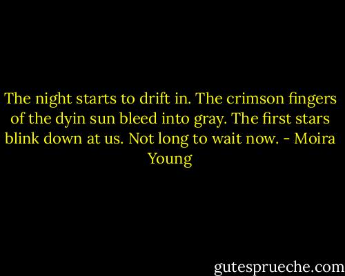 The night starts to drift in. The crimson fingers of the dyin sun bleed into gray. The first stars blink down at us. Not long to wait now. - Moira Young