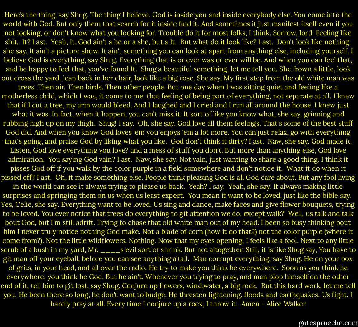 Here's the thing, say Shug. The thing I believe. God is inside you and inside everybody else. You come into the world with God. But only them that search for it inside find it. And sometimes it just manifest itself even if you not looking, or don't know what you looking for. Trouble do it for most folks, I think. Sorrow, lord. Feeling like shit.<br /><br />It? I ast.<br /><br />Yeah, It. God ain't a he or a she, but a It.<br /><br />But what do it look like? I ast.<br /><br />Don't look like nothing, she say. It ain't a picture show. It ain't something you can look at apart from anything else, including yourself. I believe God is everything, say Shug. Everything that is or ever was or ever will be. And when you can feel that, and be happy to feel that, you've found It.<br /><br />Shug a beautiful something, let me tell you. She frown a little, look out cross the yard, lean back in her chair, look like a big rose. She say, My first step from the old white man was trees. Then air. Then birds. Then other people. But one day when I was sitting quiet and feeling like a motherless child, which I was, it come to me: that feeling of being part of everything, not separate<br />at all. I knew that if I cut a tree, my arm would bleed. And I laughed and I cried and I run all around the house. I knew just what it was. In fact, when it happen, you can't miss it. It sort of like you know what, she say, grinning and rubbing high up on my thigh.<br /><br />Shug! I say.<br /><br />Oh, she say. God love all them feelings. That's some of the best stuff God did. And when you know God loves 'em you enjoys 'em a lot more. You can just relax, go with everything that's going, and praise God by liking what you like.<br /><br />God don't think it dirty? I ast.<br /><br />Naw, she say. God made it. Listen, God love everything you love? and a mess of stuff you don't. But more than anything else, God love admiration.<br /><br />You saying God vain? I ast.<br /><br />Naw, she say. Not vain, just wanting to share a good thing. I think it pisses God off if you walk by the color purple in a field somewhere and don't notice it.<br /><br />What it do when it pissed off? I ast.<br /><br />Oh, it make something else. People think pleasing God is all God care about. But any fool living in the world can see it always trying to please us back.<br /><br />Yeah? I say.<br /><br />Yeah, she say. It always making little surprises and springing them on us when us least expect.<br /><br />You mean it want to be loved, just like the bible say.<br /><br />Yes, Celie, she say. Everything want to be loved. Us sing and dance, make faces and give flower bouquets, trying to be loved. You ever notice that trees do everything to git attention we do, except walk?<br /><br />Well, us talk and talk bout God, but I'm still adrift. Trying to chase that old white man out of my head. I been so busy thinking bout him I never truly notice nothing God make. Not a blade of corn (how it do that?) not the color purple (where it come from?). Not the little wildflowers. Nothing. Now that my eyes opening, I feels like a fool. Next to any little scrub of a bush in my yard, Mr. ____s evil sort of shrink. But not altogether. Still, it is like Shug say, You have to git man off your eyeball, before you can see anything a'tall.<br /><br />Man corrupt everything, say Shug. He on your box of grits, in your head, and all over the radio. He try to make you think he everywhere.<br /><br />Soon as you think he everywhere, you think he God. But he ain't. Whenever you trying to pray, and man plop himself on the other end of it, tell him to git lost, say Shug. Conjure up flowers, wind,water, a big rock.<br /><br />But this hard work, let me tell you. He been there so long, he don't want to budge. He threaten lightening, floods and earthquakes. Us fight. I hardly pray at all. Every time I conjure up a rock, I throw it.<br /><br />Amen - Alice Walker