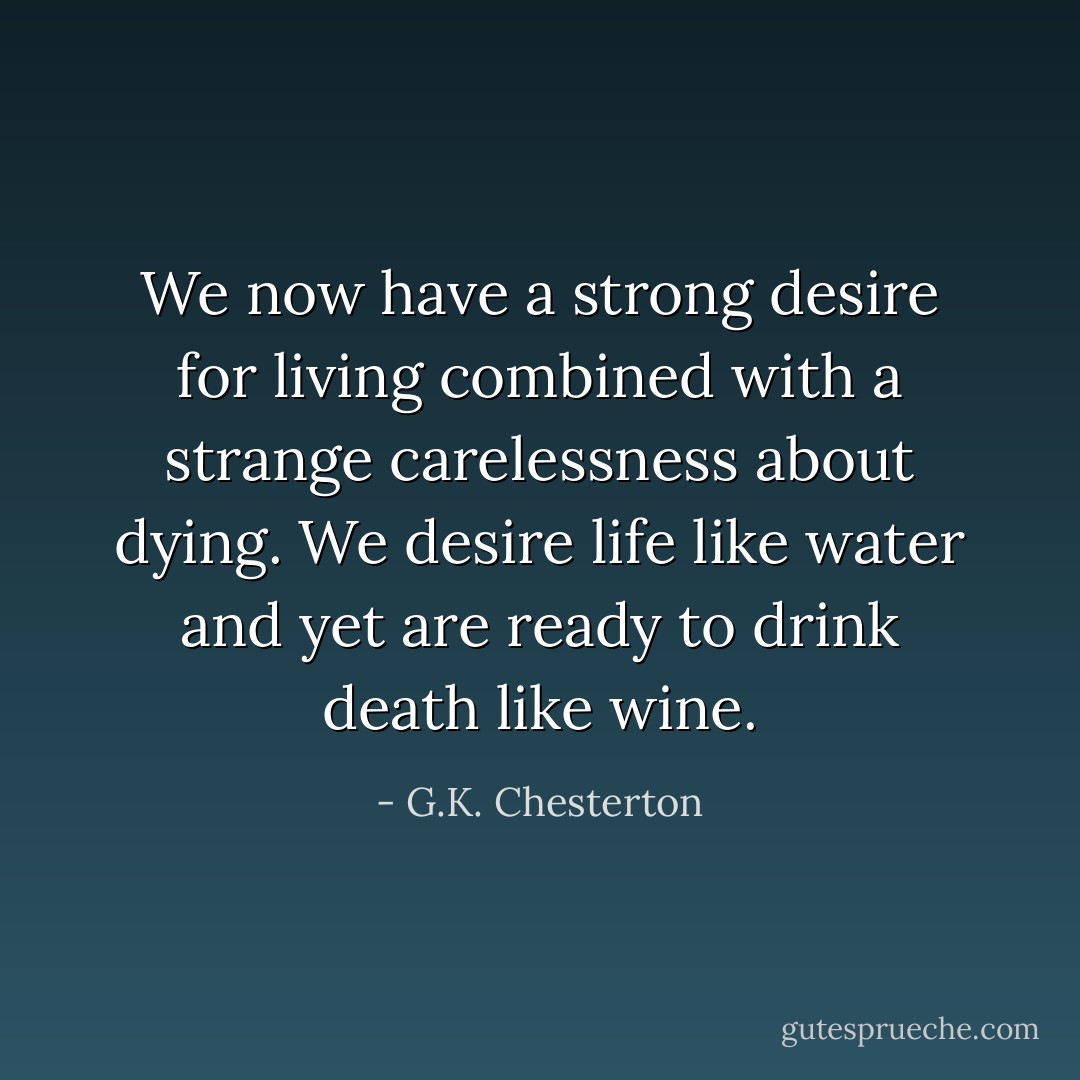 We now have a strong desire for living combined with a strange carelessness about dying. We desire life like water and yet are ready to drink death like wine. - G.K. Chesterton