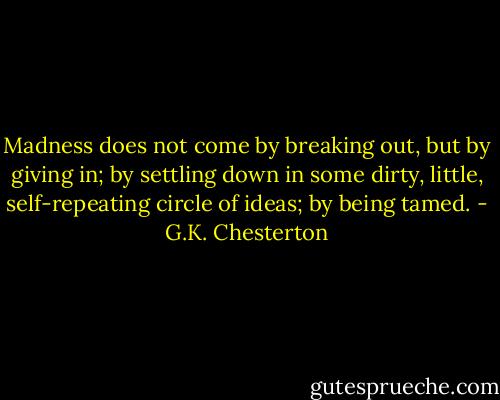Madness does not come by breaking out, but by giving in; by settling down in some dirty, little, self-repeating circle of ideas; by being tamed. - G.K. Chesterton