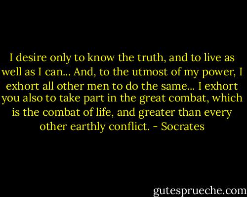 I desire only to know the truth, and to live as well as I can... And, to the utmost of my power, I exhort all other men to do the same... I exhort you also to take part in the great combat, which is the combat of life, and greater than every other earthly conflict. - Socrates