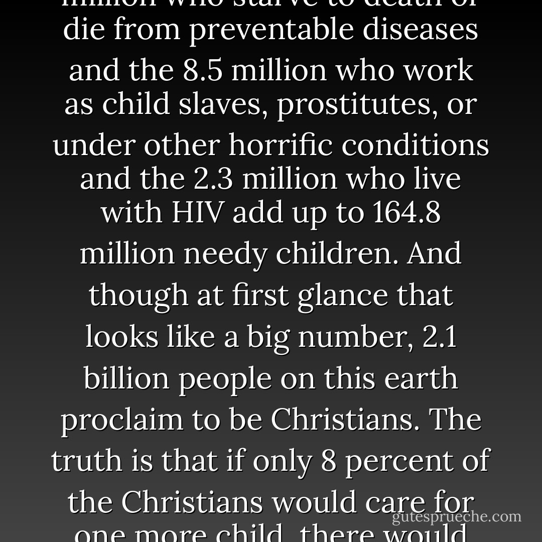 The truth is that the 143 million orphaned children and the 11 million who starve to death or die from preventable diseases and the 8.5 million who work as child slaves, prostitutes, or under other horrific conditions and the 2.3 million who live with HIV add up to 164.8 million needy children. And though at first glance that looks like a big number, 2.1 billion people on this earth proclaim to be Christians. The truth is that if only 8 percent of the Christians would care for one more child, there would not be any statistics left. - Katie      Davis