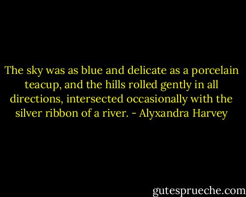 The sky was as blue and delicate as a porcelain teacup, and the hills rolled gently in all directions, intersected occasionally with the silver ribbon of a river. - Alyxandra Harvey