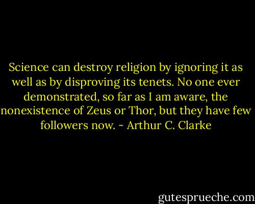 Science can destroy religion by ignoring it as well as by disproving its tenets. No one ever demonstrated, so far as I am aware, the nonexistence of Zeus or Thor, but they have few followers now. - Arthur C. Clarke