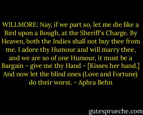 WILLMORE: Nay, if we part so, let me die like a Bird upon a Bough, at the Sheriff's Charge. By Heaven, both the Indies shall not buy thee from me. I adore thy Humour and will marry thee, and we are so of one Humour, it must be a Bargain - give me thy Hand - [Kisses her hand.] And now let the blind ones (Love and Fortune) do their worst. - Aphra Behn