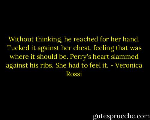 Without thinking, he reached for her hand. Tucked it against her chest, feeling that was where it should be. Perry's heart slammed against his ribs. She had to feel it. - Veronica Rossi