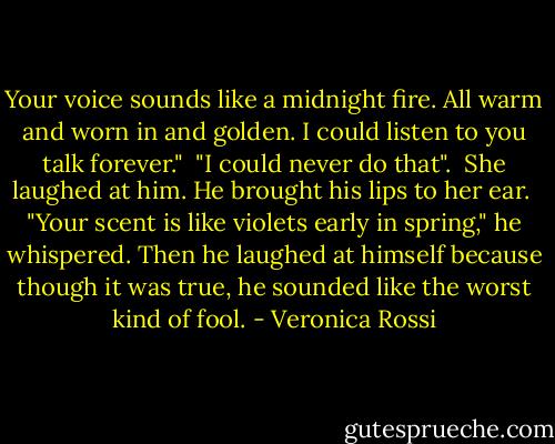 Your voice sounds like a midnight fire. All warm and worn in and golden. I could listen to you talk forever." <br />"I could never do that". <br />She laughed at him. He brought his lips to her ear. <br />"Your scent is like violets early in spring," he whispered. Then he laughed at himself because though it was true, he sounded like the worst kind of fool. - Veronica Rossi