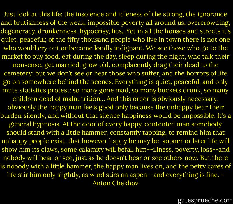 Just look at this life: the insolence and idleness of the strong, the ignorance and brutishness of the weak, impossible poverty all around us, overcrowding, degeneracy, drunkenness, hypocrisy, lies...Yet in all the houses and streets it's quiet, peaceful; of the fifty thousand people who live in town there is not one who would cry out or become loudly indignant. We see those who go to the market to buy food, eat during the day, sleep during the night, who talk their nonsense, get married, grow old, complacently drag their dead to the cemetery; but we don't see or hear those who suffer, and the horrors of life go on somewhere behind the scenes. Everything is quiet, peaceful, and only mute statistics protest: so many gone mad, so many buckets drunk, so many children dead of malnutrition... And this order is obviously necessary; obviously the happy man feels good only because the unhappy bear their burden silently, and without that silence happiness would be impossible. It's a general hypnosis. At the door of every happy, contented man somebody should stand with a little hammer, constantly tapping, to remind him that unhappy people exist, that however happy he may be, sooner or later life will show him its claws, some calamity will befall him--illness, poverty, loss--and nobody will hear or see, just as he doesn't hear or see others now. But there is nobody with a little hammer, the happy man lives on, and the petty cares of life stir him only slightly, as wind stirs an aspen--and everything is fine. - Anton Chekhov