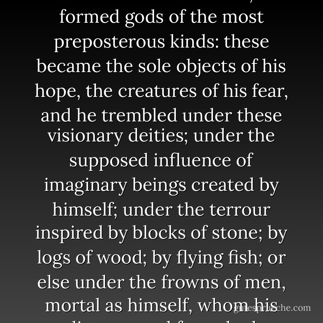 All errour is prejudicial: it is by deceiving himself that man is plunged in misery. He neglected Nature; he understood not her laws; he formed gods of the most preposterous kinds: these became the sole objects of his hope, the creatures of his fear, and he trembled under these visionary deities; under the supposed influence of imaginary beings created by himself; under the terrour inspired by blocks of stone; by logs of wood; by flying fish; or else under the frowns of men, mortal as himself, whom his distempered fancy had elevated above that Nature of which alone he is capable of forming any idea. - Paul-Henri Thiry