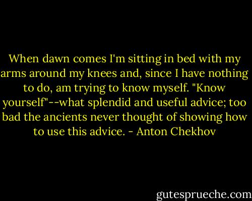When dawn comes I'm sitting in bed with my arms around my knees and, since I have nothing to do, am trying to know myself. "Know yourself"--what splendid and useful advice; too bad the ancients never thought of showing how to use this advice. - Anton Chekhov