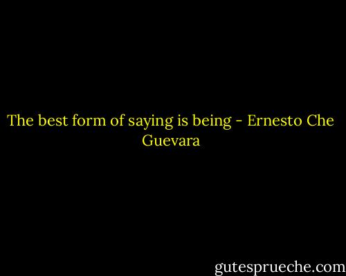 The best form of saying is being - Ernesto Che Guevara