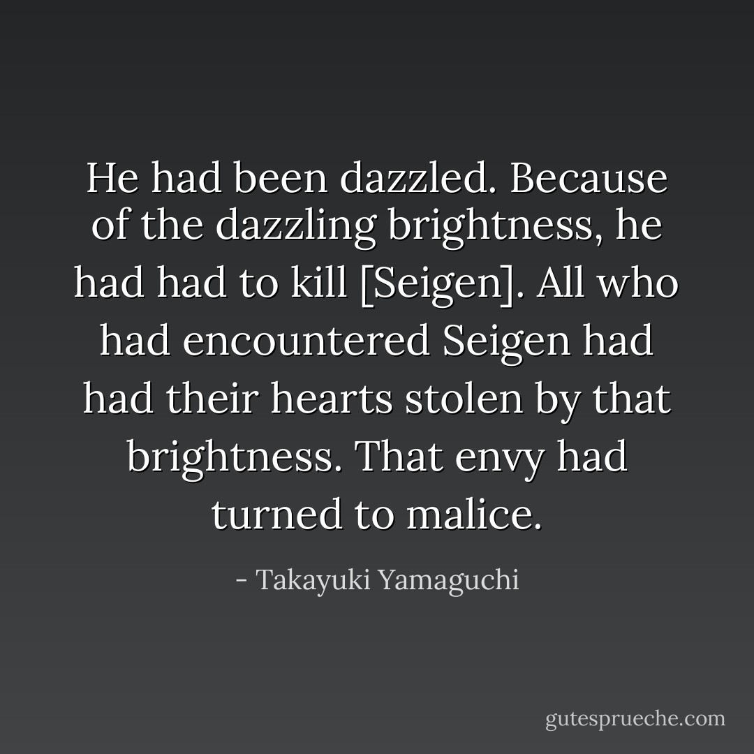 He had been dazzled. Because of the dazzling brightness, he had had to kill [Seigen]. All who had encountered Seigen had had their hearts stolen by that brightness. That envy had turned to malice. - Takayuki Yamaguchi