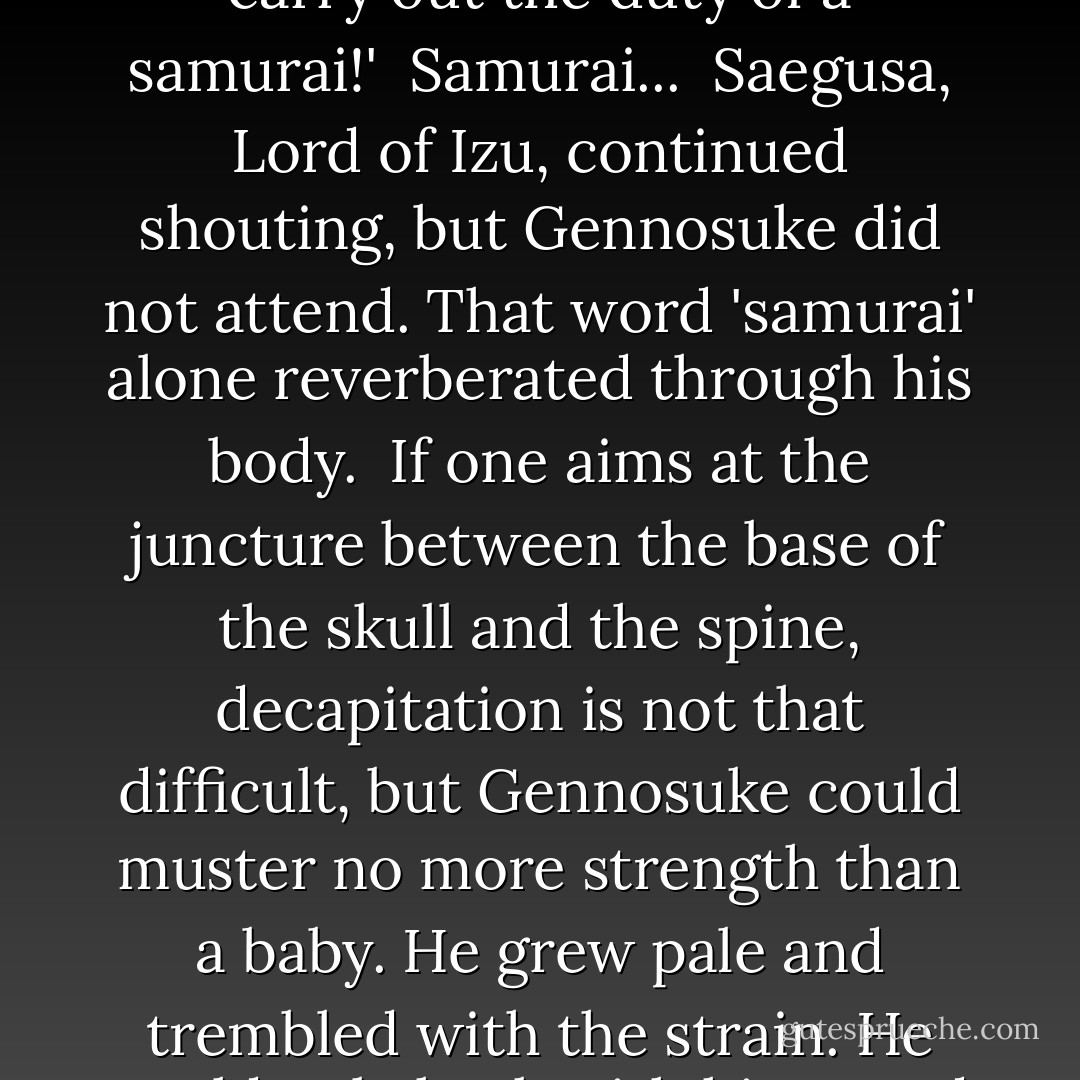 Takamasa Saegusa: 'Seigen, a mere member of the Toudouza, had the effrontery to sully the sacred dueling ground. For that reason, our lord had already decided to subject him to tu-uchi before long. Cut off his head immediately, and stick it on a pike!'<br /><br />Gennosuke could hardly believe his ears. Such an insult to Irako Seigen was unwarranted. It was pride. For Gennosuke, Irako Seigen was pride itself.<br /><br />Takamasa Saegusa: 'Fujiki Gennosuke! It is the way of the samurai to take the head of the defeated enemy on the battleground. Do not hesitate! If you are a samurai, you must carry out the duty of a samurai!'<br /><br />Samurai...<br /><br />Saegusa, Lord of Izu, continued shouting, but Gennosuke did not attend. That word 'samurai' alone reverberated through his body.<br /><br />If one aims at the juncture between the base of the skull and the spine, decapitation is not that difficult, but Gennosuke could muster no more strength than a baby. He grew pale and trembled with the strain. He could only hack with his sword as if he were sawing wood. He felt nauseated, as if his own cells one after another were being annihilated. But this...<br /><br />Lord Tokugawa Tadanaga: 'I approve.'<br /><br />Takamasa Saegusa: 'Fujiki Gennosuke, for this splendid action you have received words of thanks from our lord. As a sign of his exceptional approval, you shall be given employment at Sunpu Castle. This great debt will by no means be forgotten. From this day forward you must offer your life to our lord!'<br /><br />Prostrating himself, Gennosuke vomited. - Takayuki Yamaguchi
