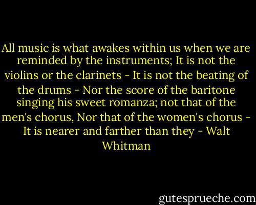 All music is what awakes within us<br />when we are reminded by the instruments;<br />It is not the violins or the clarinets -<br />It is not the beating of the drums -<br />Nor the score of the baritone singing<br />his sweet romanza; not that of the men's chorus,<br />Nor that of the women's chorus -<br />It is nearer and farther than they - Walt Whitman