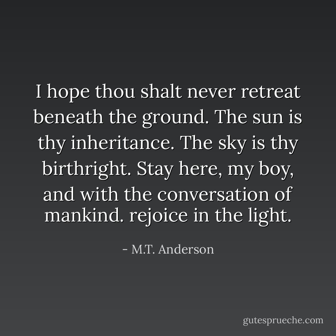 I hope thou shalt never retreat beneath the ground. The sun is thy inheritance. The sky is thy birthright. Stay here, my boy, and with the conversation of mankind. rejoice in the light. - M.T. Anderson